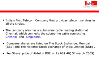 India’s First Telecom Company that provides telecom services in all the circles.  The company also has a submarine cable landing station at Chennai, which connects the submarine cable connecting  Chennai   and  Singapore . Company shares are listed on The Stock Exchange, Mumbai (BSE) and The National Stock Exchange of India Limited (NSE) . Per Share  price of Airtel in BSE is  Rs 601.40( 5 th  march 2009) 