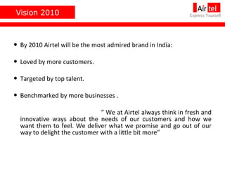 Vision 2010 By 2010 Airtel will be the most admired brand in India: Loved by more customers. Targeted by top talent. Benchmarked by more businesses . “  We at Airtel always think in fresh and innovative ways about the needs of our customers and how we want them to feel. We deliver what we promise and go out of our way to delight the customer with a little bit more” 