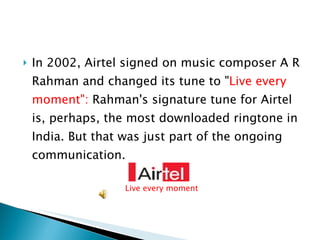 In 2002, Airtel signed on music composer A R Rahman and changed its tune to " Live every moment":  Rahman's signature tune for Airtel is, perhaps, the most downloaded ringtone in India. But that was just part of the ongoing communication. Live every moment 