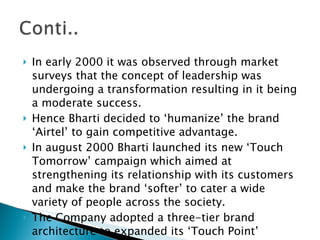 In early 2000 it was observed through market surveys that the concept of leadership was undergoing a transformation resulting in it being a moderate success. Hence Bharti decided to ‘humanize’ the brand ‘Airtel’ to gain competitive advantage. In august 2000 Bharti launched its new ‘Touch Tomorrow’ campaign which aimed at strengthening its relationship with its customers and make the brand ‘softer’ to cater a wide variety of people across the society. The Company adopted a three-tier brand architecture to expanded its ‘Touch Point’ network. 