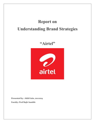 Report on
      Understanding Brand Strategies


                              “Airtel”




Presented by : Akhil Jain, 2011024

Faculty: Prof Rajiv kamble
 
