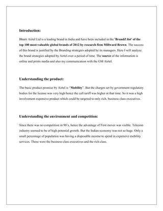 Introduction:

Bharti Airtel Ltd is a leading brand in India and have been included in the 'BrandZ list' of the
top 100 most-valuable global brands of 2012 by research firm Millward Brown. The success
of this brand is justified by the Branding strategies adopted by its managers. Here I will analyze
the brand strategies adopted by Airtel over a period of time. The source of the information is
online and prints media and also my communication with the GM Airtel.




Understanding the product:

The basic product promise by Airtel is “Mobility”. But the charges set by government regulatory
bodies for the license was very high hence the call tariff was higher at that time. So it was a high
involvement expensive product which could be targeted to only rich, business class executives.




Understanding the environment and competition:

Since there was no competition in 90‟s, hence the advantage of First mover was visible. Telecom
industry seemed to be of high potential growth. But the Indian economy was not so huge. Only a
small percentage of population was having a disposable income to spend in expensive mobility
services. These were the business class executives and the rich class.
 