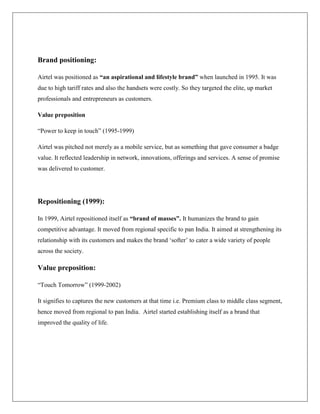 Brand positioning:

Airtel was positioned as “an aspirational and lifestyle brand” when launched in 1995. It was
due to high tariff rates and also the handsets were costly. So they targeted the elite, up market
professionals and entrepreneurs as customers.

Value preposition

“Power to keep in touch” (1995-1999)

Airtel was pitched not merely as a mobile service, but as something that gave consumer a badge
value. It reflected leadership in network, innovations, offerings and services. A sense of promise
was delivered to customer.




Repositioning (1999):

In 1999, Airtel repositioned itself as “brand of masses”. It humanizes the brand to gain
competitive advantage. It moved from regional specific to pan India. It aimed at strengthening its
relationship with its customers and makes the brand „softer‟ to cater a wide variety of people
across the society.

Value preposition:

“Touch Tomorrow” (1999-2002)

It signifies to captures the new customers at that time i.e. Premium class to middle class segment,
hence moved from regional to pan India. Airtel started establishing itself as a brand that
improved the quality of life.
 