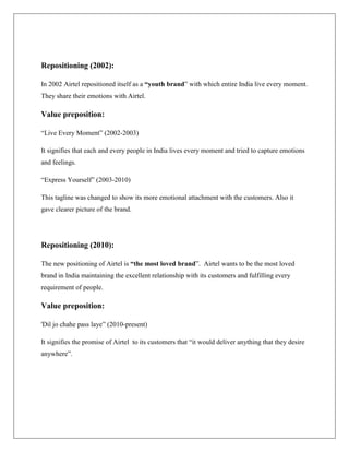 Repositioning (2002):

In 2002 Airtel repositioned itself as a “youth brand” with which entire India live every moment.
They share their emotions with Airtel.

Value preposition:

“Live Every Moment” (2002-2003)

It signifies that each and every people in India lives every moment and tried to capture emotions
and feelings.

“Express Yourself” (2003-2010)

This tagline was changed to show its more emotional attachment with the customers. Also it
gave clearer picture of the brand.




Repositioning (2010):

The new positioning of Airtel is “the most loved brand”. Airtel wants to be the most loved
brand in India maintaining the excellent relationship with its customers and fulfilling every
requirement of people.

Value preposition:

'Dil jo chahe pass laye” (2010-present)

It signifies the promise of Airtel to its customers that “it would deliver anything that they desire
anywhere”.
 