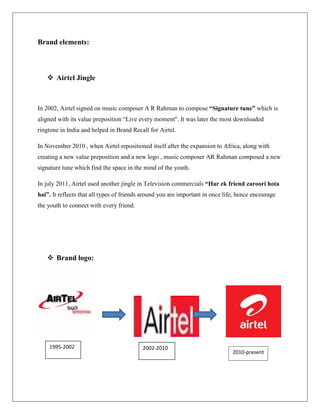 Brand elements:



    Airtel Jingle



In 2002, Airtel signed on music composer A R Rahman to compose “Signature tune” which is
aligned with its value preposition “Live every moment". It was later the most downloaded
ringtone in India and helped in Brand Recall for Airtel.

In November 2010 , when Airtel repositioned itself after the expansion to Africa, along with
creating a new value preposition and a new logo , music composer AR Rahman composed a new
signature tune which find the space in the mind of the youth.

In july 2011, Airtel used another jingle in Television commercials “Har ek friend zaroori hota
hai”. It reflects that all types of friends around you are important in once life, hence encourage
the youth to connect with every friend.




    Brand logo:




    1995-2002                              2002-2010
                                                                                2010-present
 