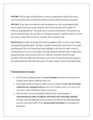 1995-2002: The first logo of Airtel brand was written in capital letters in black color during
which it was positioned as an aspirational brand, and target market was business executives.

2002-2010: A new logo was introduced which incorporates two solid, red rectangular forms
whose counter-form creates an open doorway. The title case lettering with its capital „A‟
reinforces leadership position. The red dot cues in our focus on innovation. The red colour was
used to refresh the brand. The new logo was a strong, contempory, a confident symbol of a brand
that is always ahead of the rest, always „In-touch‟ and on customer‟s side.

2010-Present: New logo was introduced as Airtel expanded to Africa, so to give a new identity
of expanding beyond boundaries. The logo is a modern representation of the letter 'a' on a bright
red background. The curved shape & the gentle highlights on the red color make it warm &
inviting, almost as if it were a living object. The logo represents a dynamic force of unparalleled
energy that brings it and customers closer.The “unboxed” having been freed of its rigid
boundaries. The color "Red is part of heritage. It is the color of energy & passion that expresses
the dynamism that has made Airtel the success it is today, in India, and now on the global stage.




Communication strategies:

      In 1995, Airtel campaigns begin with teaser hoardings across the city bearing just the
       company name without explaining what it was.
      In next phase Airtel was related to cellular services of bharti and vans with Airtel logos
       roamed the city, handing brochures about the company and its services to all
       consumers. About 50,000 direct callers were sent out.
      When the name was well entrenched in delhiiites mind, Airtel focused on
       communicating the utility of cellphone and started with “leadership campaign”
       through commercials depicting business executives travelling in cars and using laptops
       were also using Airtel mobile. It also sponsored golf tournament to communicate its
       positioning.
 