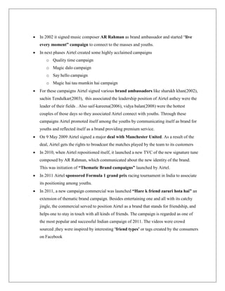    In 2002 it signed music composer AR Rahman as brand ambassador and started “live
    every moment” campaign to connect to the masses and youths.
   In next phases Airtel created some highly acclaimed campaigns
       o Quality time campaign
       o Magic dalo campaign
       o Say hello campaign
       o Magic hai tau mumkin hai campaign
   For these campaigns Airtel signed various brand ambassadors like sharukh khan(2002),
    sachin Tendulkar(2003), this associated the leadership position of Airtel asthey were the
    leader of their fields . Also saif-kareena(2006), vidya balan(2008) were the hottest
    couples of those days so they associated Airtel connect with youths. Through these
    campaigns Airtel promoted itself among the youths by communicating itself as brand for
    youths and reflected itself as a brand providing premium service.
   On 9 May 2009 Airtel signed a major deal with Manchester United. As a result of the
    deal, Airtel gets the rights to broadcast the matches played by the team to its customers
   In 2010, when Airtel repositioned itself, it launched a new TVC of the new signature tune
    composed by AR Rahman, which communicated about the new identity of the brand.
    This was initiation of “Thematic Brand campaigns” launched by Airtel.
   In 2011 Airtel sponsored Formula 1 grand prix racing tournament in India to associate
    its positioning among youths.
   In 2011, a new campaign commercial was launched “Hare k friend zaruri hota hai” an
    extension of thematic brand campaign. Besides entertaining one and all with its catchy
    jingle, the commercial served to position Airtel as a brand that stands for friendship, and
    helps one to stay in touch with all kinds of friends. The campaign is regarded as one of
    the most popular and successful Indian campaign of 2011. The videos were crowd
    sourced ,they were inspired by interesting 'friend types' or tags created by the consumers
    on Facebook
 