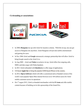 Co-branding or associations:




     In 2000, Hungama ties up with Airtel for incentive scheme. With this tie-up, one can get
      access to Hungama site anywhere. Airtel Hungama will provide mobile entertainment
      and gaming for users.
     In Nov 2006 Airtel and Google announced a strategic partnership that will allow Airtel to
      bring Google search to the Airtel Live.
     In Aug 2009 – Airtel and Nokia in exclusive tie-up. Airtel offers free outgoing calls,
      SMS's and data usage with Nokia handsets.
     In 2011 Airtel cobranded with blackberry to offer range of applications.
     US-based Apple Inc to bring the popular GSM-based iPhone in the country.
     In 2012, Opera Software which will offer a customized and co-branded version of the
      world‟s most popular Opera Mini internet browser (over 168 million users) for Airtel
      mobile customers across its operations
     On 1st august 2012, Airtel co-branded merchandise with the F1 team and offer mobile
      content because of building on its title sponsorship of the Grand Prix.
 