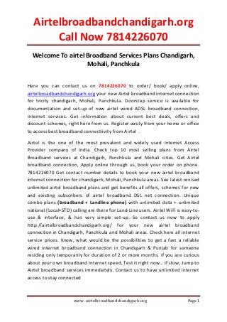 Airtelbroadbandchandigarh.org
Call Now 7814226070
www. airtelbroadbandchandigarh.org Page 1
Welcome To airtel Broadband Services Plans Chandigarh,
Mohali, Panchkula
Here you can contact us on 7814226070 to order/ book/ apply online,
airtelbroadbandchandigarh.org your new Airtel broadband internet connection
for tricity chandigarh, Mohali, Panchkula. Doorstep service is available for
documentation and set-up of new airtel wired ADSL broadband connection,
Internet services. Get information about current best deals, offers and
discount schemes, right here from us. Register easily from your home or office
to access best broadband connectiivity from Airtel .
Airtel is the one of the most prevalent and widely used Internet Access
Provider company of India. Check top 10 most selling plans from Airtel
Broadband services at Chandigarh, Panchkula and Mohali cities. Get Airtel
broadband connection, Apply online through us, book your order on phone.
7814226070 Get contact number details to book your new airtel broadband
internet connection for chandigarh, Mohali, Panchkula areas. See latest revised
unlimited airtel broadband plans and get benefits all offers, schemes for new
and existing subscribers of airtel broadband DSL net connection. Unique
combo plans (broadband + Landline phone) with unlimited data + unlimited
national (Local+STD) calling are there for Land-Line users. Airtel WiFi is easy-to-
use & interface, & has very simple set-up. So contact us now to apply
http://airtelbroadbandchandigarh.org/ for your new airtel broadband
connection in Chandigarh, Panchkula and Mohali areas. Check here all internet
service prices. Know, what would be the possibilities to get a fast a reliable
wired internet broadband connection in Chandigarh & Punjab for someone
residing only temporarily for duration of 2 or more months. If you are curious
about your own broadband Internet speed, Test it right now… If slow, Jump to
Airtel broadband services immediately. Contact us to have unlimited internet
access to stay connected
 