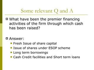 Some relevant Q and A What have been the premier financing activities of the firm through which cash has been raised? Answer: Fresh Issue of share capital Issue of shares under ESOP scheme Long term borrowings Cash Credit facilities and Short term loans 