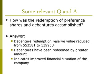 Some relevant Q and A How was the redemption of preference shares and debentures accomplished? Answer:  Debenture redemption reserve value reduced from 553581 to 139958 Debentures have been redeemed by greater amount Indicates improved financial situation of the company 