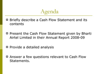 Agenda Briefly describe a Cash Flow Statement and its contents Present the Cash Flow Statement given by Bharti Airtel Limited in their Annual Report 2008-09 Provide a detailed analysis Answer a few questions relevant to Cash Flow Statements. 