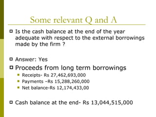 Some relevant Q and A Is the cash balance at the end of the year adequate with respect to the external borrowings made by the firm ? Answer: Yes Proceeds from long term borrowings Receipts- Rs 27,462,693,000 Payments –Rs 15,288,260,000 Net balance-Rs 12,174,433,00 Cash balance at the end- Rs 13,044,515,000 