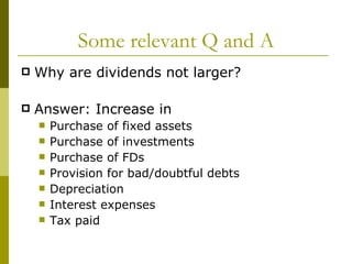 Some relevant Q and A Why are dividends not larger? Answer: Increase in Purchase of fixed assets Purchase of investments Purchase of FDs Provision for bad/doubtful debts Depreciation Interest expenses Tax paid 