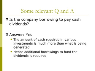 Some relevant Q and A Is the company borrowing to pay cash dividends? Answer: Yes The amount of cash required in various investments is much more than what is being generated Hence additional borrowings to fund the dividends is required  
