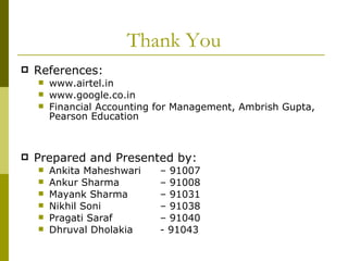 Thank You References: www.airtel.in www.google.co.in Financial Accounting for Management, Ambrish Gupta, Pearson Education Prepared and Presented by: Ankita Maheshwari – 91007 Ankur Sharma  – 91008 Mayank Sharma  – 91031 Nikhil Soni  – 91038 Pragati Saraf  – 91040 Dhruval Dholakia  - 91043 