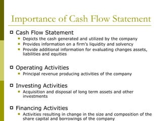 Importance of Cash Flow Statement Cash Flow Statement Depicts the cash generated and utilized by the company Provides information on a firm’s liquidity and solvency Provide additional information for evaluating changes assets, liabilities and equities Operating Activities Principal revenue producing activities of the company Investing Activities Acquisition and disposal of long term assets and other investments Financing Activities Activities resulting in change in the size and composition of the share capital and borrowings of the company 
