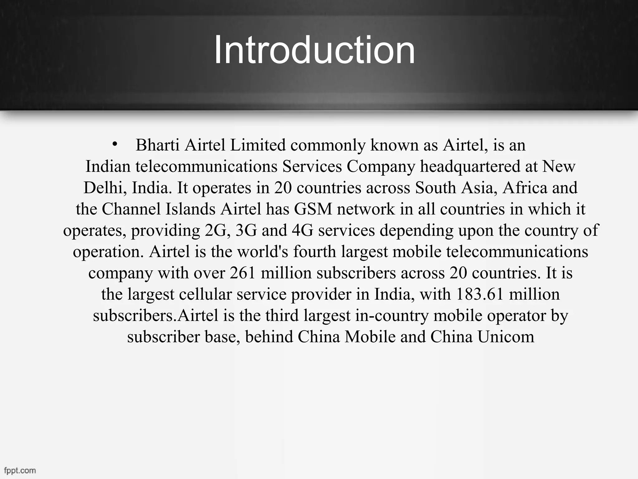 Introduction
• Bharti Airtel Limited commonly known as Airtel, is an
Indian telecommunications Services Company headquartered at New
Delhi, India. It operates in 20 countries across South Asia, Africa and
the Channel Islands Airtel has GSM network in all countries in which it
operates, providing 2G, 3G and 4G services depending upon the country of
operation. Airtel is the world's fourth largest mobile telecommunications
company with over 261 million subscribers across 20 countries. It is
the largest cellular service provider in India, with 183.61 million
subscribers.Airtel is the third largest in-country mobile operator by
subscriber base, behind China Mobile and China Unicom
 