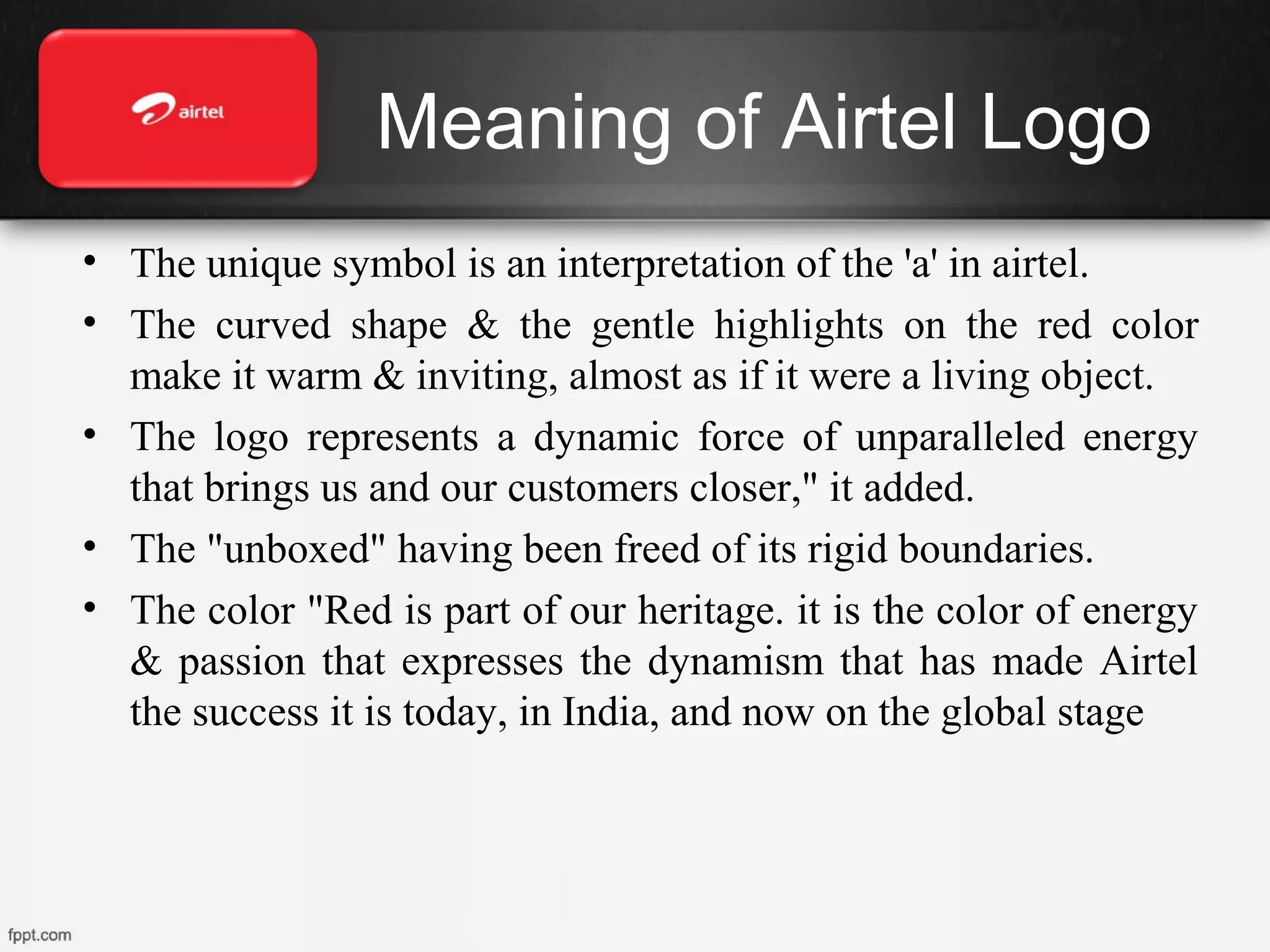 Meaning of Airtel Logo
• The unique symbol is an interpretation of the 'a' in airtel.
• The curved shape & the gentle highlights on the red color
make it warm & inviting, almost as if it were a living object.
• The logo represents a dynamic force of unparalleled energy
that brings us and our customers closer," it added.
• The "unboxed" having been freed of its rigid boundaries.
• The color "Red is part of our heritage. it is the color of energy
& passion that expresses the dynamism that has made Airtel
the success it is today, in India, and now on the global stage
 