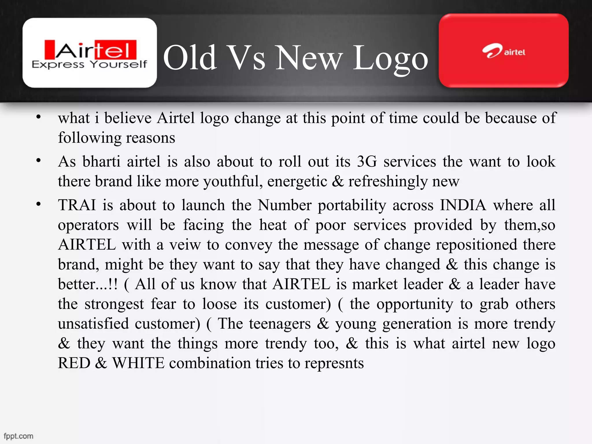 Old Vs New Logo
• what i believe Airtel logo change at this point of time could be because of
following reasons
• As bharti airtel is also about to roll out its 3G services the want to look
there brand like more youthful, energetic & refreshingly new
• TRAI is about to launch the Number portability across INDIA where all
operators will be facing the heat of poor services provided by them,so
AIRTEL with a veiw to convey the message of change repositioned there
brand, might be they want to say that they have changed & this change is
better...!! ( All of us know that AIRTEL is market leader & a leader have
the strongest fear to loose its customer) ( the opportunity to grab others
unsatisfied customer) ( The teenagers & young generation is more trendy
& they want the things more trendy too, & this is what airtel new logo
RED & WHITE combination tries to represnts
 