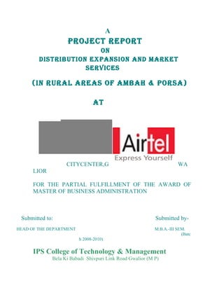 A
                   PROJECT REPORT
                       ON
        DISTRIBUTION EXPANSION AND MARKET
                    SERVICES

     (IN RURAL AREAS OF AMBAH & PORSA)

                                AT




                   CITYCENTER,G                                      WA
      LIOR

      FOR THE PARTIAL FULFILLMENT OF THE AWARD OF
      MASTER OF BUSINESS ADMINISTRATION



 Submitted to:                                            Submitted by-
HEAD OF THE DEPARTMENT                                    M.B.A.-III SEM.
                                                                       (Batc
                         h 2008-2010)


      IPS College of Technology & Management
             Bela Ki Babadi Shivpuri Link Road Gwalior (M P)
 