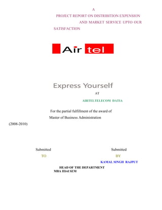 A
                           PROJECT REPORT ON DISTRIBITION EXPENSION
                                          AND MARKET SERVICE UPTO OUR
                          SATISFACTION




                                                       AT

                                            AIRTELTELECOM DATIA


                      For the partial fulfillment of the award of
                      Master of Business Administration
(2008-2010)




              Submitted                                          Submitted
                 TO                                                 BY
                                                            KAMAL SINGH RAJPUT
                            HEAD OF THE DEPARTMENT
                          MBA IIIrd SEM
 