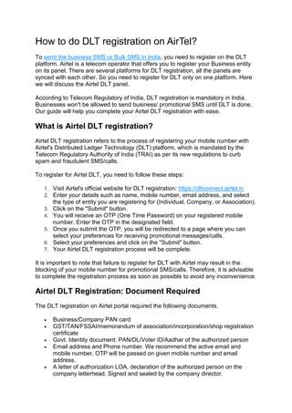 How to do DLT registration on AirTel?
To send the business SMS or Bulk SMS in India, you need to register on the DLT
platform. Airtel is a telecom operator that offers you to register your Business entity
on its panel. There are several platforms for DLT registration, all the panels are
synced with each other. So you need to register for DLT only on one platform. Here
we will discuss the Airtel DLT panel.
According to Telecom Regulatory of India, DLT registration is mandatory in India.
Businesses won't be allowed to send business/ promotional SMS until DLT is done.
Our guide will help you complete your Airtel DLT registration with ease.
What is Airtel DLT registration?
Airtel DLT registration refers to the process of registering your mobile number with
Airtel's Distributed Ledger Technology (DLT) platform, which is mandated by the
Telecom Regulatory Authority of India (TRAI) as per its new regulations to curb
spam and fraudulent SMS/calls.
To register for Airtel DLT, you need to follow these steps:
1. Visit Airtel's official website for DLT registration: https://dltconnect.airtel.in
2. Enter your details such as name, mobile number, email address, and select
the type of entity you are registering for (Individual, Company, or Association).
3. Click on the "Submit" button.
4. You will receive an OTP (One Time Password) on your registered mobile
number. Enter the OTP in the designated field.
5. Once you submit the OTP, you will be redirected to a page where you can
select your preferences for receiving promotional messages/calls.
6. Select your preferences and click on the "Submit" button.
7. Your Airtel DLT registration process will be complete.
It is important to note that failure to register for DLT with Airtel may result in the
blocking of your mobile number for promotional SMS/calls. Therefore, it is advisable
to complete the registration process as soon as possible to avoid any inconvenience.
Airtel DLT Registration: Document Required
The DLT registration on Airtel portal required the following documents.
 Business/Company PAN card
 GST/TAN/FSSAI/memorandum of association/incorporation/shop registration
certificate
 Govt. Identity document: PAN/DL/Voter ID/Aadhar of the authorized person
 Email address and Phone number. We recommend the active email and
mobile number, OTP will be passed on given mobile number and email
address.
 A letter of authorization LOA, declaration of the authorized person on the
company letterhead. Signed and sealed by the company director.
 