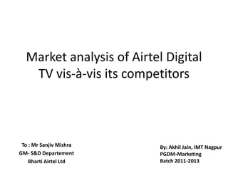Market analysis of Airtel Digital
   TV vis-à-vis its competitors



 To : Mr Sanjiv Mishra     By: Akhil Jain, IMT Nagpur
GM- S&D Departement        PGDM-Marketing
    Bharti Airtel Ltd      Batch 2011-2013
 