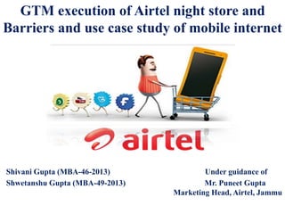 GTM execution of Airtel night store and
Barriers and use case study of mobile internet
Shivani Gupta (MBA-46-2013) Under guidance of
Shwetanshu Gupta (MBA-49-2013) Mr. Puneet Gupta
Marketing Head, Airtel, Jammu
 