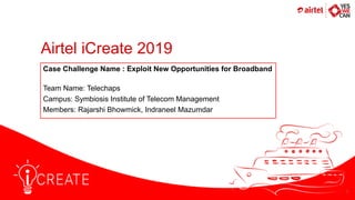 Airtel iCreate 2019
Team Name: Telechaps
Campus: Symbiosis Institute of Telecom Management
Members: Rajarshi Bhowmick, Indraneel Mazumdar
Case Challenge Name : Exploit New Opportunities for Broadband
1
 