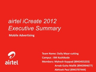 airtel iCreate 2012
Executive Summary
Mobile Advertising




                     Team Name: Daily Maar-cutting
                     Campus : IIM Kozhikode
                     Members: Mahesh Koppad (8943455233)
                                Arnab Guha Mallik (8943994677)
                                Abhisek Paul (8943707444)
 