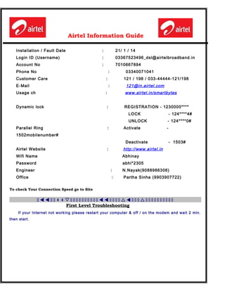 Airtel Information Guide
Installation / Fault Date : 21/ 1 / 14
Login ID (Username) : 03367523496_dsl@airtelbroadband.in
Account No : 7010667894
Phone No : 03340071041
Customer Care : 121 / 198 / 033-44444-121/198
E-Mail : 121@in.airtel.com
Usage ch : www.airtel.in/smartbytes
Dynamic lock : REGISTRATION - 1230000****
LOCK - 124****4#
UNLOCK - 124****0#
Parallel Ring : Activate -
1502mobilenumber#
Deactivate - 1503#
Airtel Website : http://www.airtel.in
Wifi Name Abhinay
Password abhi*2305
Engineer : N.Nayak(9088986306)
Office : Partha Sinha (9903907722)
To check Your Connection Speed go to Site
h t t h h s h h h h h h h h h h t t h h h h r t h h h r h h h h h h h h h h/ /
First Level Troubleshooting
If your Internet not working please restart your computer & off / on the modem and wait 2 min.
then start.
 