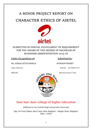 1
A MINOR PROJECT REPORT ON
CHARACTER ETHICS OF AIRTEL
SUBMITTED IN PARTIAL FULFILLMENT OF REQUIREMENT
FOR THE AWARD OF THE DEGREE OF BACHELOR OF
BUSINESSS ADMINISTRATION 2015-18
Under the guidance of: Submitted by:
Ms. SONALISETHCHAWLA AVINASHPANDEY
Assist. Professor Roll No. - 40196901715
SHDCHE BBA (General) 3rd
Sem.
Sant hari dass college of higher education
(Affiliated to Guru Gobind Singh Indraprastha University)
Opp. Air Force Station, Bani Camp, Main Najafgarh - Nangloi Road, Najafgarh,
Delhi, 110043
 