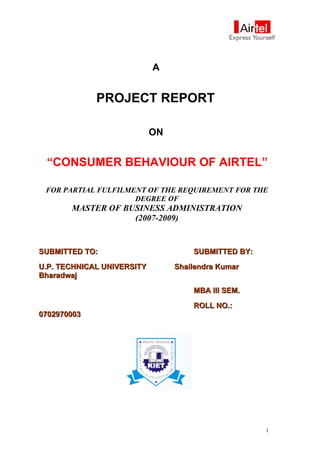 A
PROJECT REPORT
ON
“CONSUMER BEHAVIOUR OF AIRTEL”
FOR PARTIAL FULFILMENT OF THE REQUIREMENT FOR THE
DEGREE OF
MASTER OF BUSINESS ADMINISTRATION
(2007-2009)
SUBMITTED TO:SUBMITTED TO: SUBMITTED BY:SUBMITTED BY:
U.P. TECHNICAL UNIVERSITYU.P. TECHNICAL UNIVERSITY Shailendra KumarShailendra Kumar
BharadwajBharadwaj
MBA III SEM.MBA III SEM.
ROLL NO.:ROLL NO.:
07029700030702970003
1
 