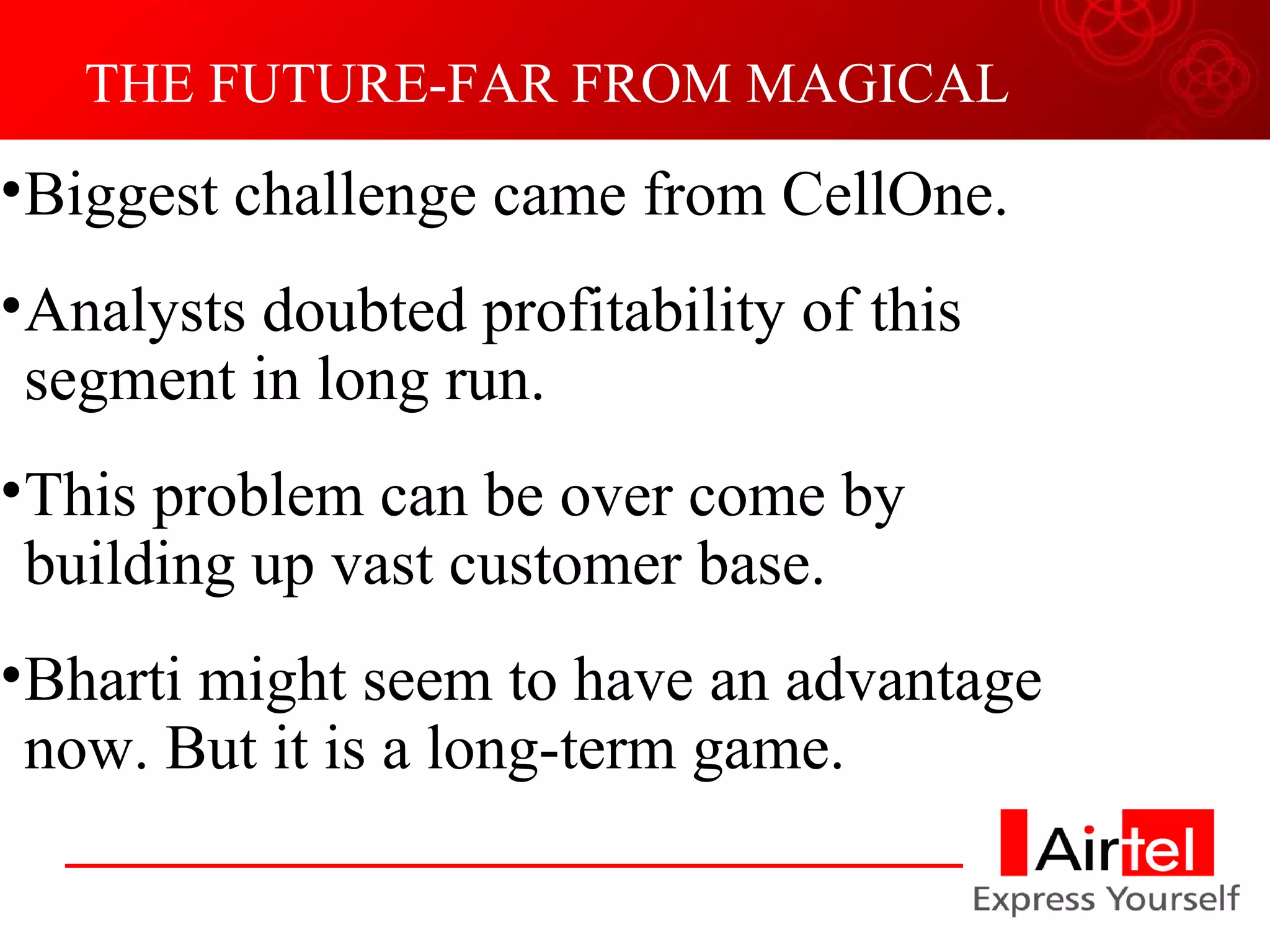 THE FUTURE-FAR FROM MAGICAL Biggest challenge came from CellOne. Analysts doubted profitability of this segment in long run. This problem can be over come by building up vast customer base. Bharti might seem to have an advantage now. But it is a long-term game. 