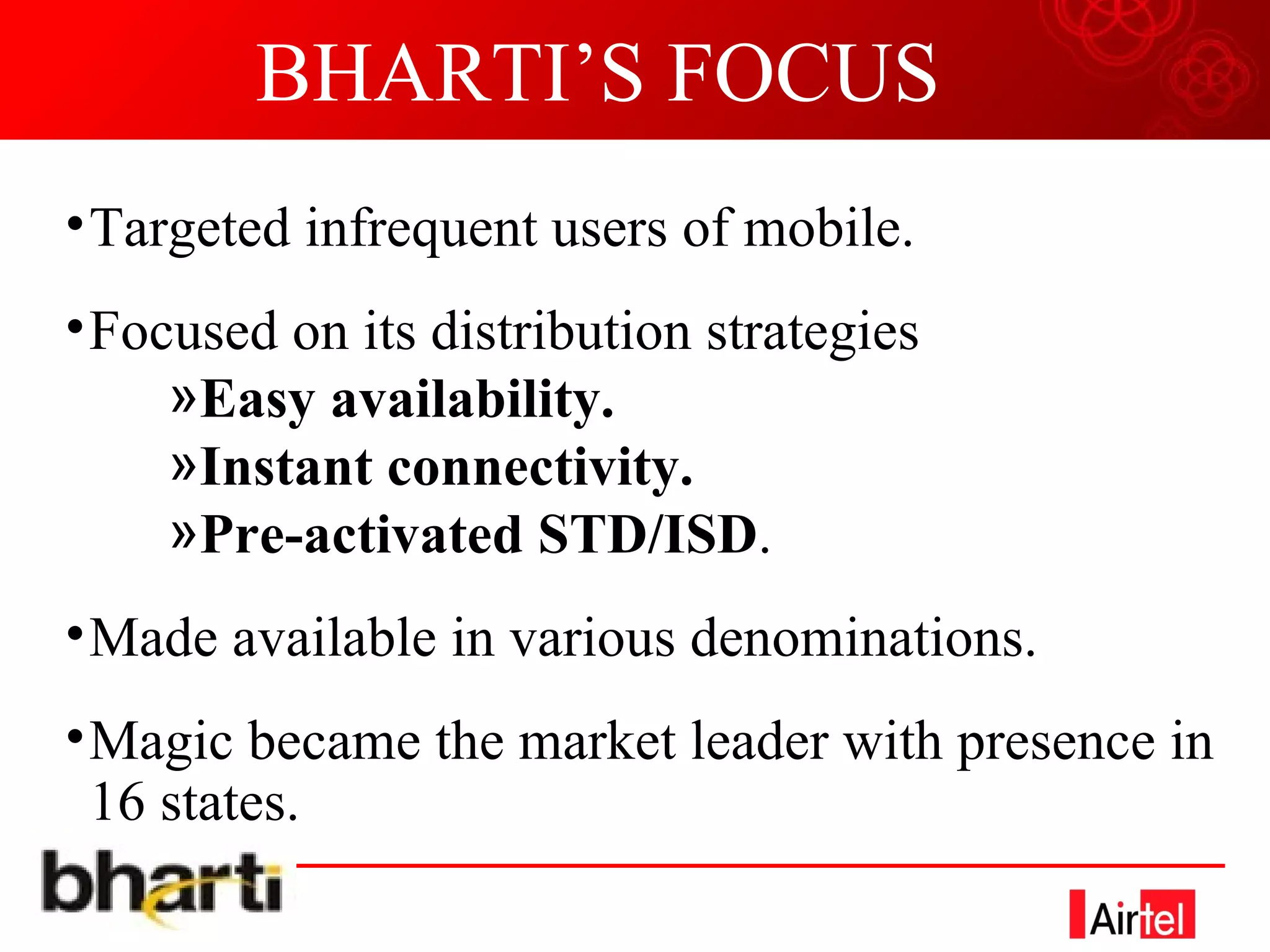 BHARTI’S FOCUS Targeted infrequent users of mobile. Focused on its distribution strategies Easy availability. Instant connectivity. Pre-activated STD/ISD . Made available in various denominations. Magic became the market leader with presence in 16 states. 