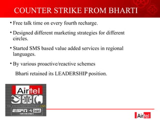 COUNTER STRIKE FROM BHARTI Free talk time on every fourth recharge. Designed different marketing strategies for different circles. Started SMS based value added services in regional languages. By various proactive/reactive schemes  Bharti retained its LEADERSHIP position. 