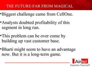 THE FUTURE-FAR FROM MAGICAL Biggest challenge came from CellOne. Analysts doubted profitability of this segment in long run. This problem can be over come by building up vast customer base. Bharti might seem to have an advantage now. But it is a long-term game. 