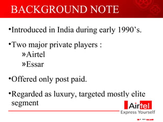 BACKGROUND NOTE Introduced in India during early 1990’s. Two major private players : Airtel Essar Offered only post paid. Regarded as luxury, targeted mostly elite segment 