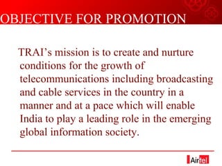 OBJECTIVE FOR PROMOTION TRAI’s mission is to create and nurture conditions for the growth of telecommunications including broadcasting and cable services in the country in a manner and at a pace which will enable India to play a leading role in the emerging global information society. 