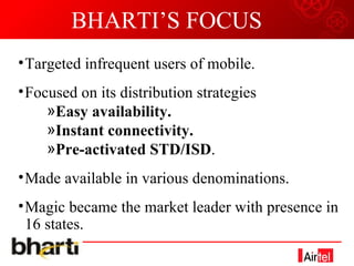 BHARTI’S FOCUS Targeted infrequent users of mobile. Focused on its distribution strategies Easy availability. Instant connectivity. Pre-activated STD/ISD . Made available in various denominations. Magic became the market leader with presence in 16 states. 
