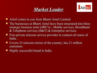 Market Leader
   Airtel comes to you from Bharti Airtel Limited
   The businesses at Bharti Airtel have been structured into three
    strategic business units (SBU's) - Mobile services, Broadband
    & Telephone services (B&T) & Enterprise services.
   First private telecom service provider to connect all states of
    India .
   Covers 23 telecom circles of the country, has 21 million
    customers
   Highly successful brand in India
 