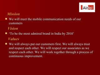 Mission
   We will meet the mobile communication needs of our
    customers
    Vision
   ‘To be the most admired brand in India by 2010’
    Values
   We will always put our customers first. We will always trust
    and respect each other. We will respect our associates as we
    respect each other. We will work together through a process of
    continuous improvement.
 