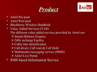 Product
   Airtel Pre-paid
   Airtel Post-paid
   Blackberry Wireless Handheld
   Value Added Services (VAS)
    The different value added services provided by Airtel are-
      Instant Balance Enquiry
      24Hr recharge Facility
      Caller line identification
      Call divert, Call wait & Call Hold
      Multimedia messaging service (MMS)
      Airtel Live Portal
   SMS based Information Service
 