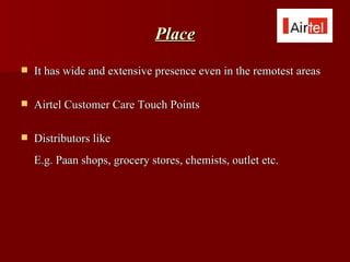 Place
   It has wide and extensive presence even in the remotest areas

   Airtel Customer Care Touch Points

   Distributors like
    E.g. Paan shops, grocery stores, chemists, outlet etc.
 