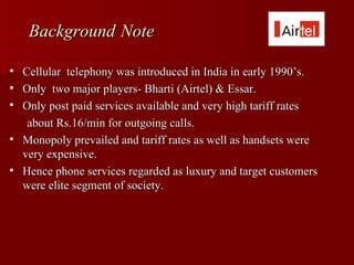 Background Note

   Cellular telephony was introduced in India in early 1990’s.
   Only two major players- Bharti (Airtel) & Essar.
   Only post paid services available and very high tariff rates
     about Rs.16/min for outgoing calls.
   Monopoly prevailed and tariff rates as well as handsets were
    very expensive.
   Hence phone services regarded as luxury and target customers
    were elite segment of society.
 