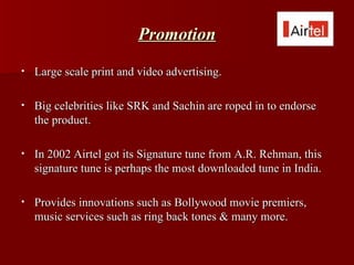 Promotion
•   Large scale print and video advertising.

•   Big celebrities like SRK and Sachin are roped in to endorse
    the product.

•   In 2002 Airtel got its Signature tune from A.R. Rehman, this
    signature tune is perhaps the most downloaded tune in India.

•   Provides innovations such as Bollywood movie premiers,
    music services such as ring back tones & many more.
 