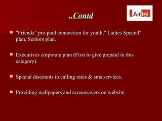 ..Contd
   "Friendz" pre-paid connection for youth," Ladies Special"
    plan, Seniors plan.

   Executives corporate plan (First to give prepaid in this
    category).

   Special discounts in calling rates & sms services.

   Providing wallpapers and screensavers on website.
 