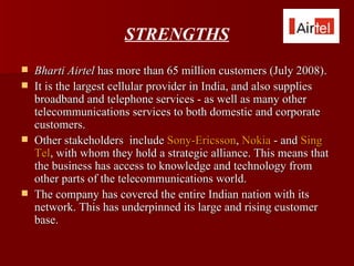 STRENGTHS
   Bharti Airtel has more than 65 million customers (July 2008).
   It is the largest cellular provider in India, and also supplies
    broadband and telephone services - as well as many other
    telecommunications services to both domestic and corporate
    customers.
   Other stakeholders include Sony-Ericsson, Nokia - and Sing
    Tel, with whom they hold a strategic alliance. This means that
    the business has access to knowledge and technology from
    other parts of the telecommunications world.
   The company has covered the entire Indian nation with its
    network. This has underpinned its large and rising customer
    base.
 