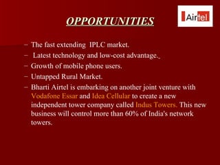 OPPORTUNITIES
–   The fast extending IPLC market.
–    Latest technology and low-cost advantage.
–   Growth of mobile phone users.
–   Untapped Rural Market.
–   Bharti Airtel is embarking on another joint venture with
    Vodafone Essar and Idea Cellular to create a new
    independent tower company called Indus Towers. This new
    business will control more than 60% of India's network
    towers.
 